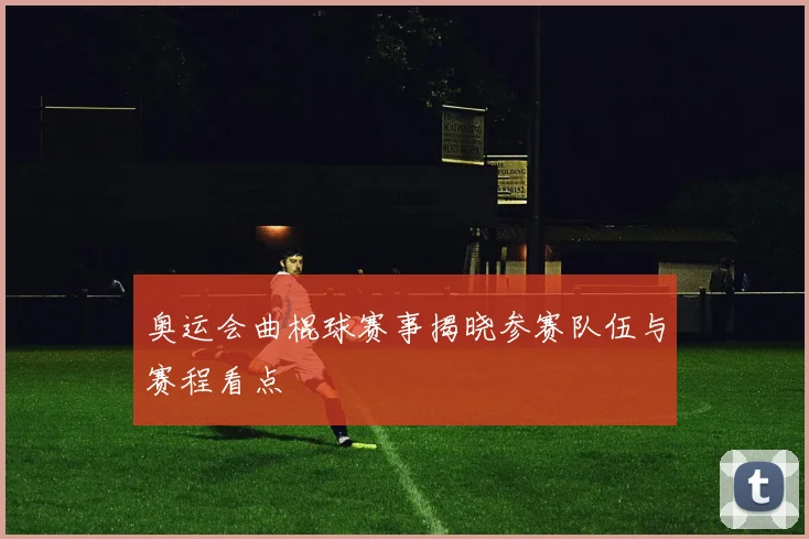 奥运会曲棍球赛事揭晓参赛队伍与赛程看点