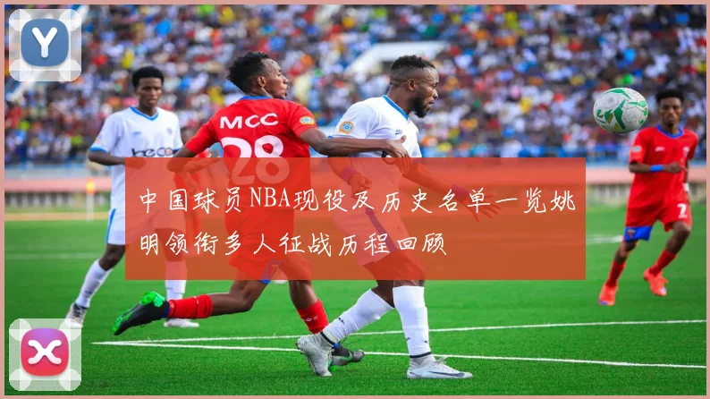 中国球员NBA现役及历史名单一览姚明领衔多人征战历程回顾