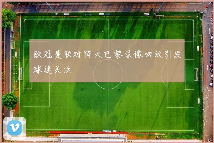 欧冠曼联对阵大巴黎录像回放引发球迷关注