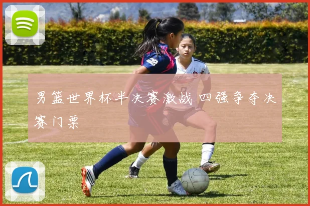 男篮世界杯半决赛激战 四强争夺决赛门票