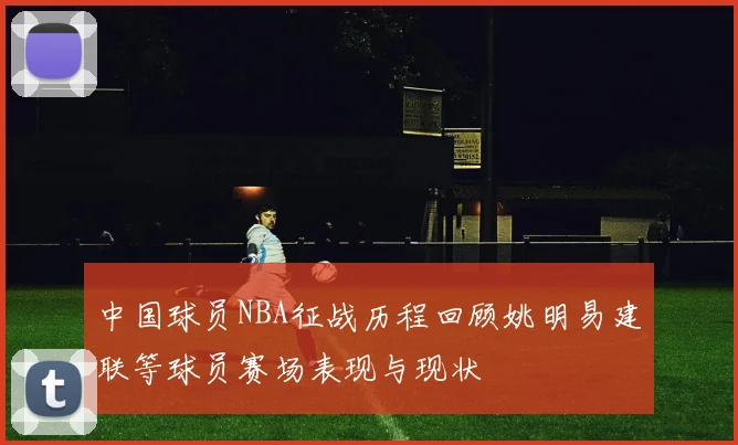 中国球员NBA征战历程回顾姚明易建联等球员赛场表现与现状