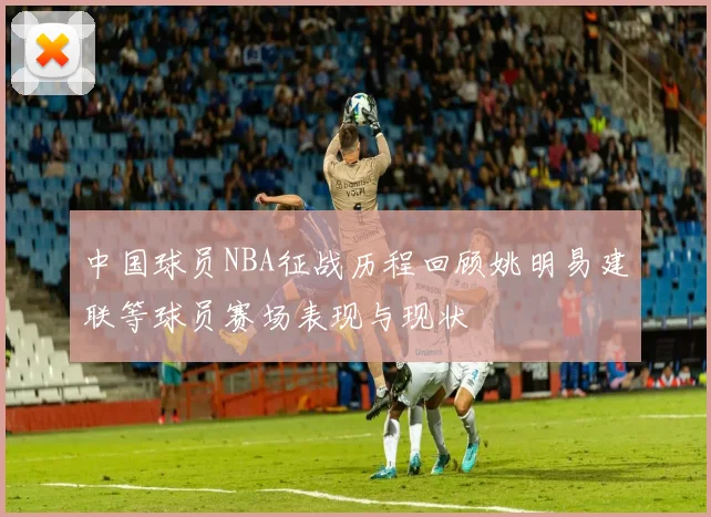 中国球员NBA征战历程回顾姚明易建联等球员赛场表现与现状