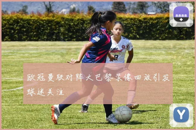 欧冠曼联对阵大巴黎录像回放引发球迷关注