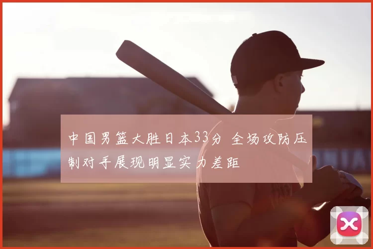 中国男篮大胜日本33分 全场攻防压制对手展现明显实力差距