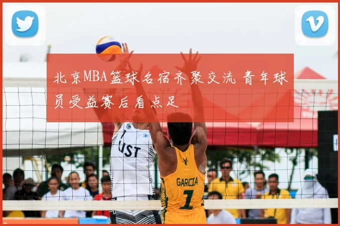 北京MBA篮球名宿齐聚交流 青年球员受益赛后看点足