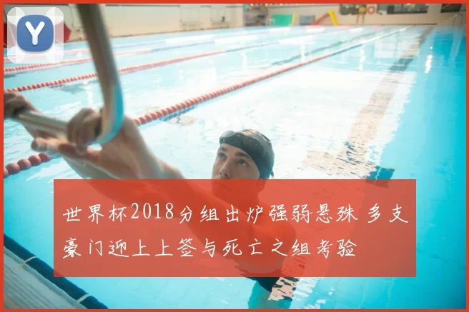 世界杯2018分组出炉强弱悬殊 多支豪门迎上上签与死亡之组考验