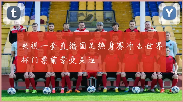 央视一套直播国足热身赛冲击世界杯门票前景受关注