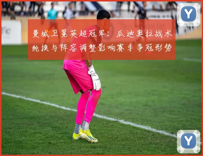 曼城卫冕英超冠军：瓜迪奥拉战术轮换与阵容调整影响赛季争冠形势