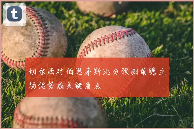 切尔西对伯恩茅斯比分预测前瞻主场优势成关键看点