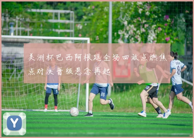 美洲杯巴西阿根廷全场回放点燃焦点对决晋级悬念再起