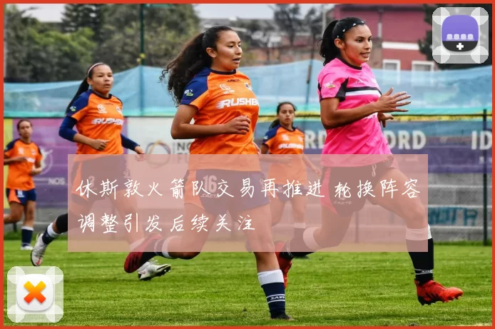休斯敦火箭队交易再推进 轮换阵容调整引发后续关注