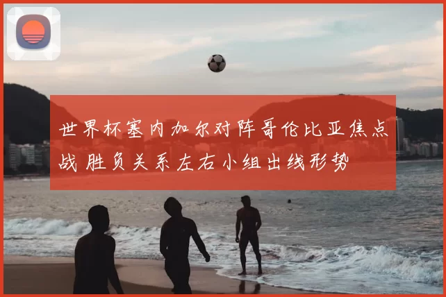世界杯塞内加尔对阵哥伦比亚焦点战 胜负关系左右小组出线形势