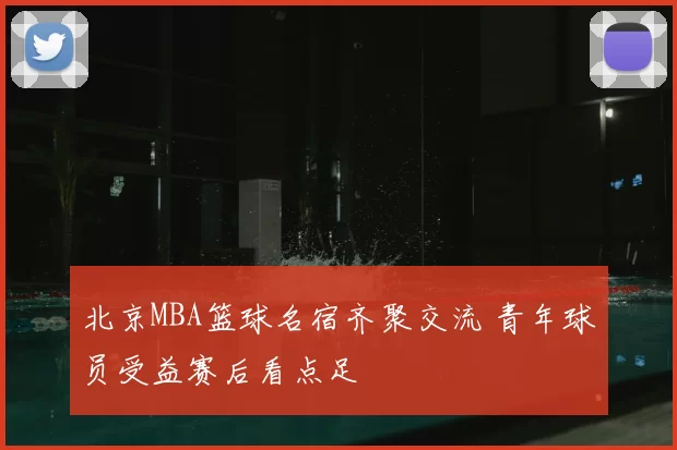 北京MBA篮球名宿齐聚交流 青年球员受益赛后看点足