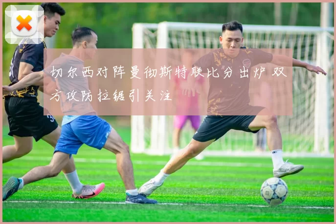 切尔西对阵曼彻斯特联比分出炉 双方攻防拉锯引关注