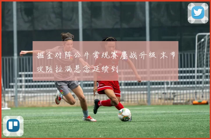 掘金对阵公牛常规赛鏖战升级 末节攻防拉满悬念延续到