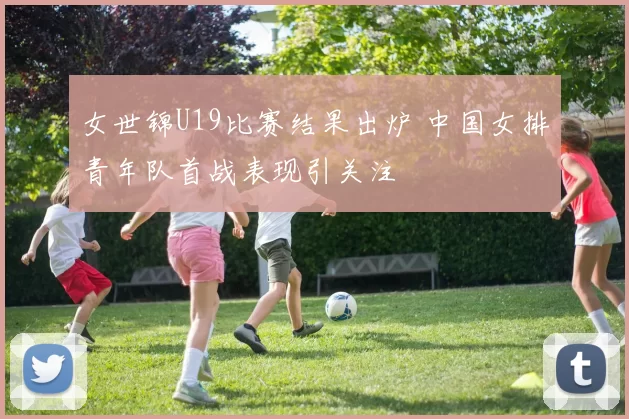 女世锦U19比赛结果出炉 中国女排青年队首战表现引关注