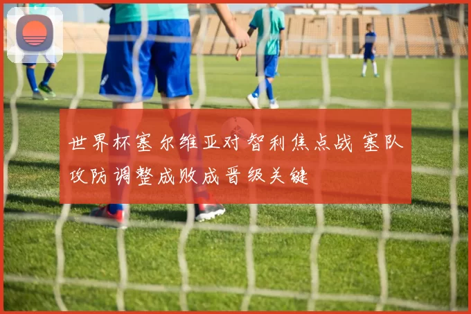 世界杯塞尔维亚对智利焦点战 塞队攻防调整成败成晋级关键