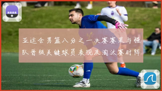 亚运会男篮八分之一决赛赛果与强队晋级关键球员表现及淘汰赛对阵前瞻