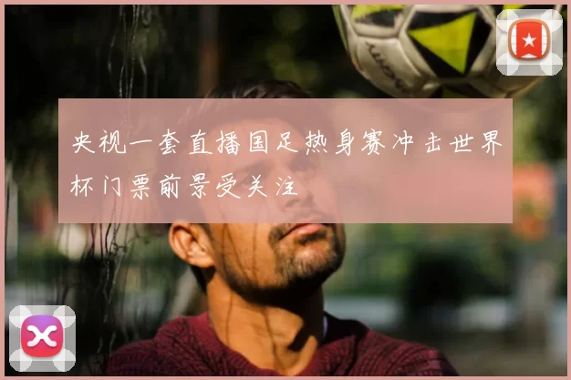 央视一套直播国足热身赛冲击世界杯门票前景受关注