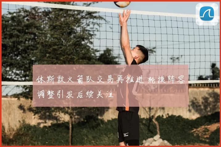 休斯敦火箭队交易再推进 轮换阵容调整引发后续关注