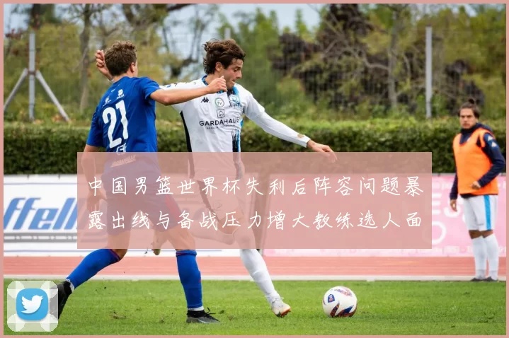 中国男篮世界杯失利后阵容问题暴露出线与备战压力增大教练选人面临考验
