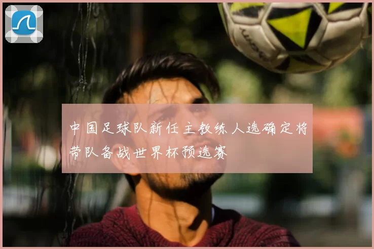 中国足球队新任主教练人选确定将带队备战世界杯预选赛