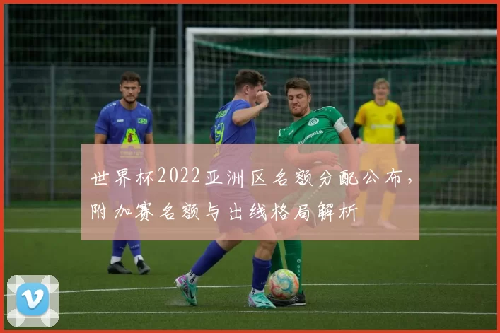 世界杯2022亚洲区名额分配公布，附加赛名额与出线格局解析
