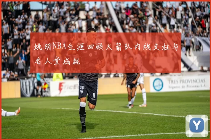 姚明NBA生涯回顾火箭队内线支柱与名人堂成就