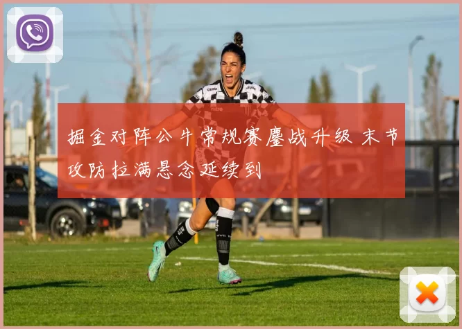 掘金对阵公牛常规赛鏖战升级 末节攻防拉满悬念延续到