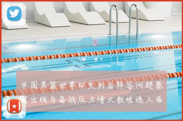 中国男篮世界杯失利后阵容问题暴露出线与备战压力增大教练选人面临考验
