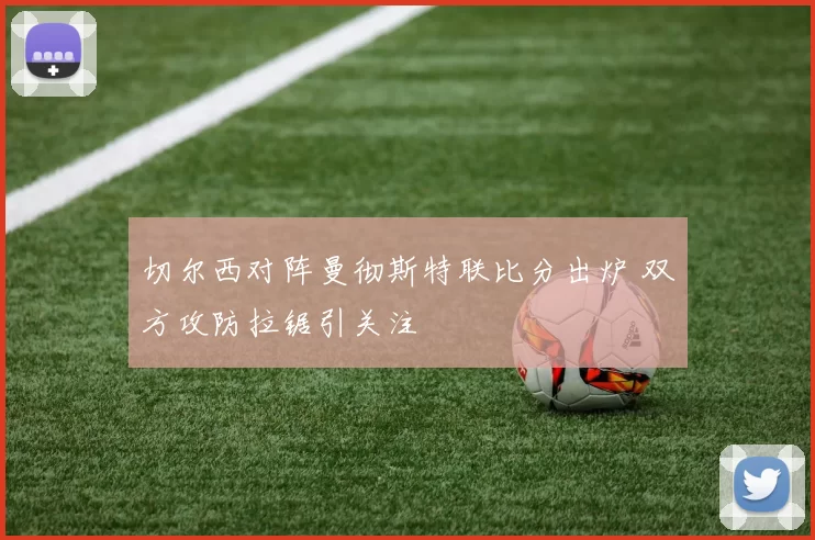 切尔西对阵曼彻斯特联比分出炉 双方攻防拉锯引关注