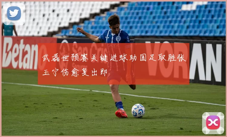 武磊世预赛关键进球助国足取胜张玉宁伤愈复出即