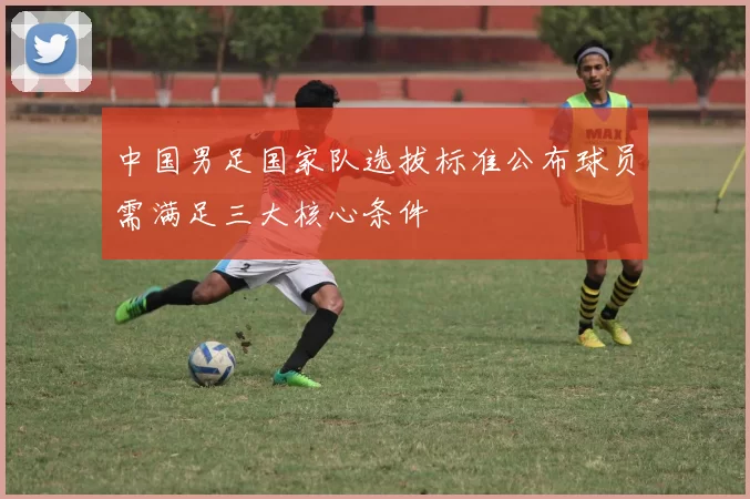 中国男足国家队选拔标准公布球员需满足三大核心条件