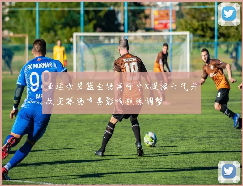 亚运会男篮全场高呼牛x提振士气并改变赛场节奏影响教练调整