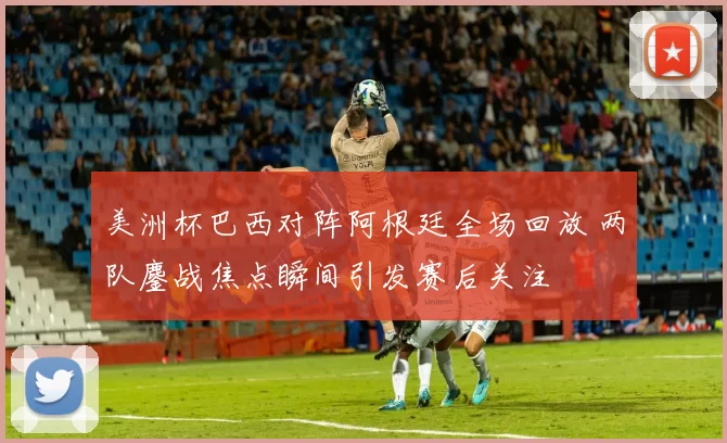 美洲杯巴西对阵阿根廷全场回放 两队鏖战焦点瞬间引发赛后关注