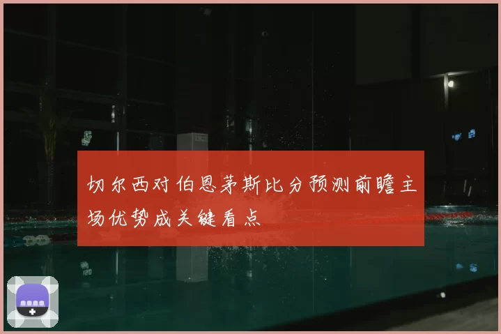 切尔西对伯恩茅斯比分预测前瞻主场优势成关键看点