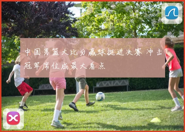 中国男篮大比分赢球挺进决赛 冲击冠军席位成最大看点