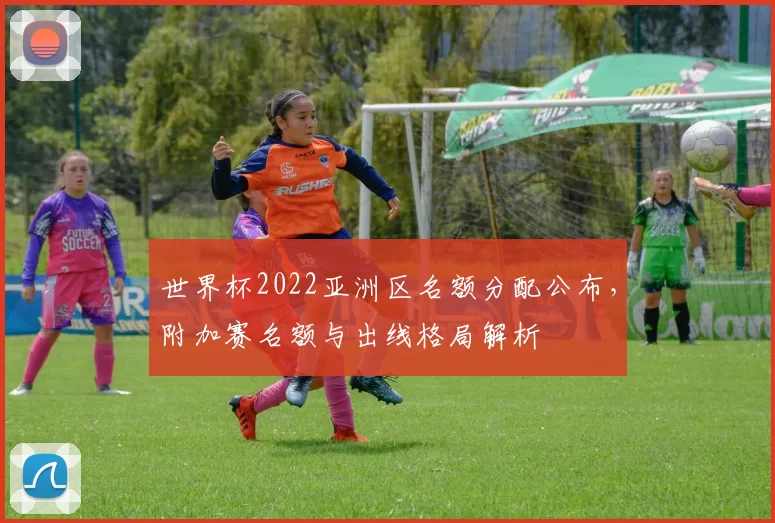 世界杯2022亚洲区名额分配公布，附加赛名额与出线格局解析
